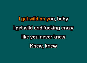 I get wild on you, baby

I get wild and fucking crazy

like you never knew

Knew, knew