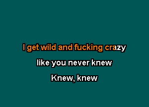 I get wild and fucking crazy

like you never knew

Knew, knew