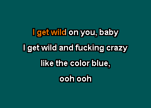 I get wild on you, baby

I get wild and fucking crazy

like the color blue,

ooh ooh