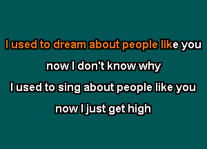 I used to dream about people like you

now I don't know why

Iused to sing about people like you

now ljust get high