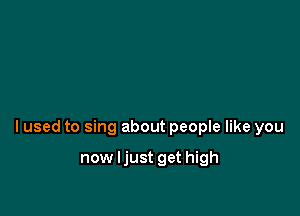 lused to sing about people like you

now ljust get high