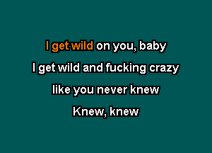 I get wild on you, baby

I get wild and fucking crazy

like you never knew

Knew, knew