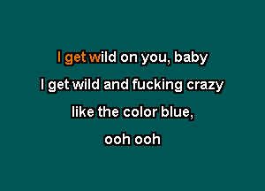 I get wild on you, baby

I get wild and fucking crazy

like the color blue,

ooh ooh