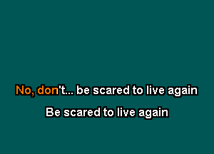No, don't... be scared to live again

Be scared to live again