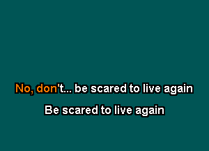 No, don't... be scared to live again

Be scared to live again