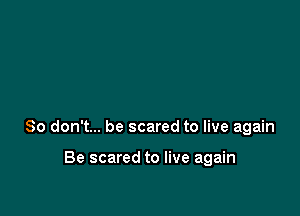So don't... be scared to live again

Be scared to live again