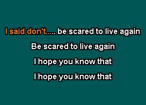 I said don't ..... be scared to live again

Be scared to live again
I hope you know that
lhope you know that
