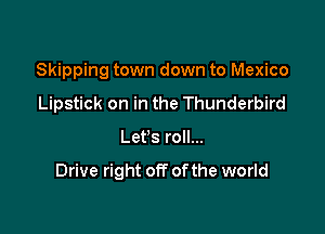 Skipping town down to Mexico
Lipstick on in the Thunderbird

Let's roll...

Drive right off ofthe world