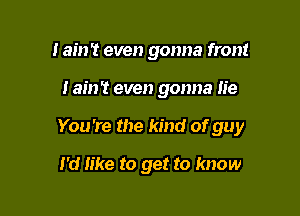 I ain't even gonna front

! am? even gonna lie

You 're the kind of guy

I'd like to get to know