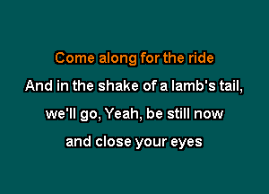 Come along for the ride
And in the shake ofa lamb's tail,

we'll go, Yeah, be still now

and close your eyes
