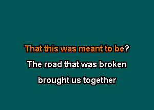 That this was meant to be?

The road that was broken

brought us together