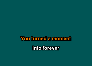 You turned a moment

into forever
