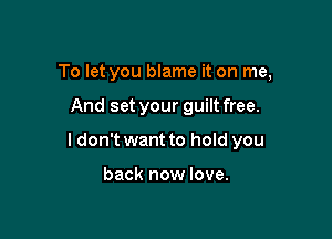 To let you blame it on me,

And set your guilt free.

I don't want to hold you

back now love.