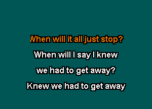 When will it all just stop?
When will I say I knew

we had to get away?

Knew we had to get away