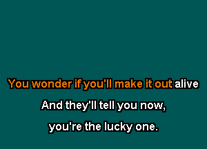 You wonder ifyou'll make it out alive

And they'll tell you now,

you're the lucky one.
