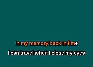 In my memory back in time

I can travel when I close my eyes