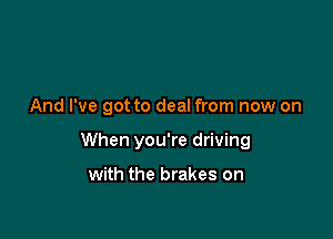 And I've got to deal from now on

When you're driving

with the brakes on
