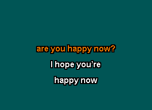 are you happy now?

I hope you're

happy now