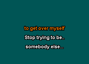 to get over myself

Stop trying to be..

somebody else...