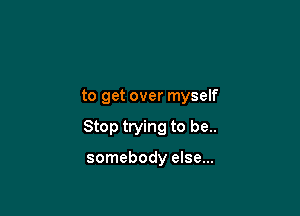 to get over myself

Stop trying to be..

somebody else...