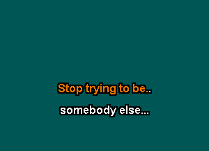 Stop trying to be..

somebody else...