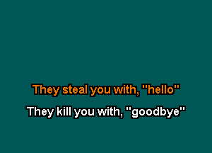 They steal you with, hello

They kill you with, goodbye