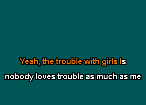 Yeah. the trouble with girls ls

nobody loves trouble as much as me