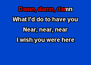 Damn, damn, damn
What I'd do to have you

Near, near, near

lwish you were here