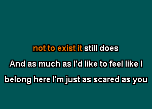 not to exist it still does

And as much as I'd like to feel like I

belong here l'mjust as scared as you