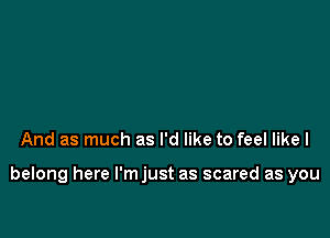 And as much as I'd like to feel like I

belong here l'mjust as scared as you