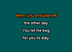 Mmm, you shoulda left

the other day

You let me beg

for you to stay