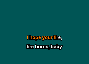 I hope your Fire,

fire burns. baby