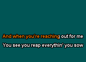 And when you're reaching out for me

You see you reap everythin' you sow