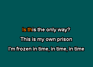 Is this the only way?

This is my own prison

I'm frozen in time, in time, in time