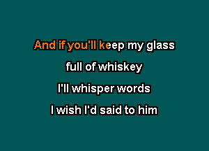 And ifyou'll keep my glass

full ofwhiskey
I'll whisper words

lwish I'd said to him