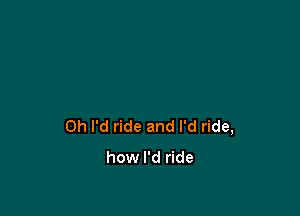 0h I'd ride and I'd ride,

how I'd ride