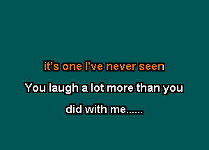 it's one I've never seen

You laugh a lot more than you

did with me ......