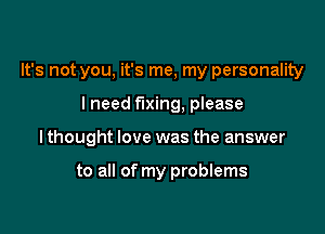 It's not you, it's me, my personality

lneed fixing, please

I thought love was the answer

to all of my problems