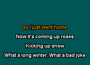 so ljust went home
Now it's coming up roses

Kicking up snow

What a long winter, What a bad joke