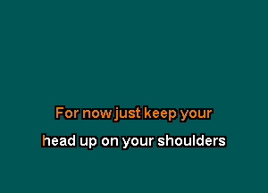 For nowjust keep your

head up on your shoulders