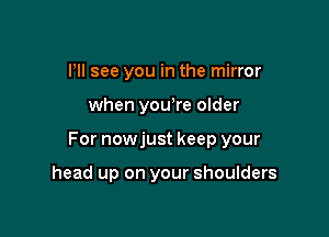 PM see you in the mirror

when youyre older

For nowjust keep your

head up on your shoulders