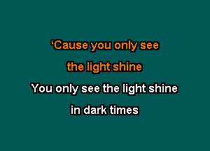 Cause you only see
the light shine

You only see the light shine

in dark times