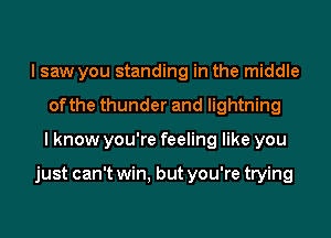 I saw you standing in the middle
of the thunder and lightning
I know you're feeling like you

just can't win, but you're trying