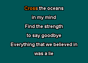 Cross the oceans

in my mind

Find the strength

to say goodbye
Everything that we believed in

was a lie
