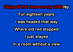 Skipped that town on my birthday
For eighteen years

I was headed that way

Where old red stopped

Ijust stayed

In a room without a view