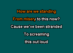 How are we standing

From misery to this now?
Cause we've been stranded
To screaming

this out loud