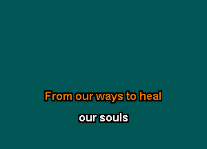 From our ways to heal

our souls