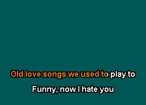 Old love songs we used to play to

Funny, now I hate you