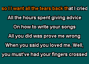 so I I want all the tears back that I cried
All the hours spent giving advice
Oh how to write your songs
All you did was prove me wrong
When you said you loved me, Well,

you must've had your fingers crossed