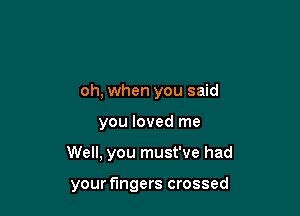 oh, when you said

you loved me

Well, you must've had

your fingers crossed